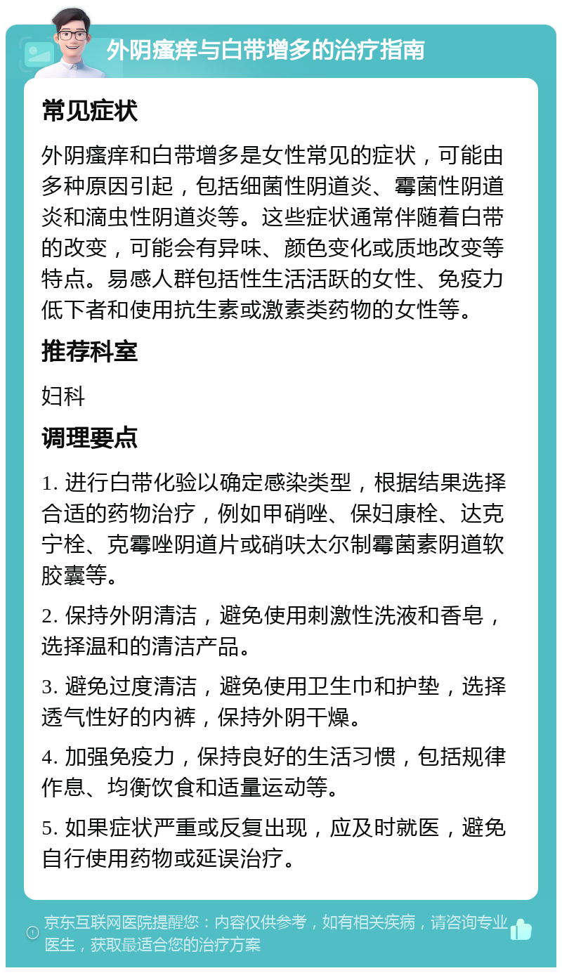 外阴瘙痒与白带增多的治疗指南 常见症状 外阴瘙痒和白带增多是女性常见的症状，可能由多种原因引起，包括细菌性阴道炎、霉菌性阴道炎和滴虫性阴道炎等。这些症状通常伴随着白带的改变，可能会有异味、颜色变化或质地改变等特点。易感人群包括性生活活跃的女性、免疫力低下者和使用抗生素或激素类药物的女性等。 推荐科室 妇科 调理要点 1. 进行白带化验以确定感染类型，根据结果选择合适的药物治疗，例如甲硝唑、保妇康栓、达克宁栓、克霉唑阴道片或硝呋太尔制霉菌素阴道软胶囊等。 2. 保持外阴清洁，避免使用刺激性洗液和香皂，选择温和的清洁产品。 3. 避免过度清洁，避免使用卫生巾和护垫，选择透气性好的内裤，保持外阴干燥。 4. 加强免疫力，保持良好的生活习惯，包括规律作息、均衡饮食和适量运动等。 5. 如果症状严重或反复出现，应及时就医，避免自行使用药物或延误治疗。