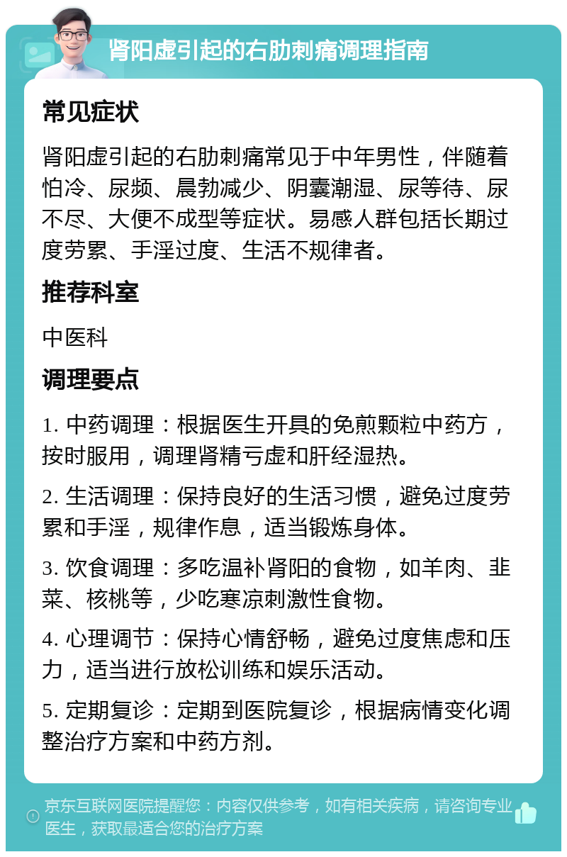 肾阳虚引起的右肋刺痛调理指南 常见症状 肾阳虚引起的右肋刺痛常见于中年男性，伴随着怕冷、尿频、晨勃减少、阴囊潮湿、尿等待、尿不尽、大便不成型等症状。易感人群包括长期过度劳累、手淫过度、生活不规律者。 推荐科室 中医科 调理要点 1. 中药调理：根据医生开具的免煎颗粒中药方，按时服用，调理肾精亏虚和肝经湿热。 2. 生活调理：保持良好的生活习惯，避免过度劳累和手淫，规律作息，适当锻炼身体。 3. 饮食调理：多吃温补肾阳的食物，如羊肉、韭菜、核桃等，少吃寒凉刺激性食物。 4. 心理调节：保持心情舒畅，避免过度焦虑和压力，适当进行放松训练和娱乐活动。 5. 定期复诊：定期到医院复诊，根据病情变化调整治疗方案和中药方剂。