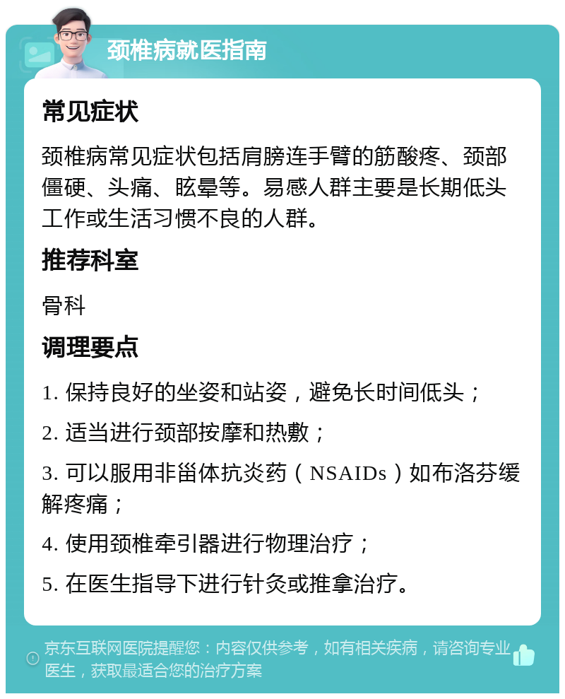 颈椎病就医指南 常见症状 颈椎病常见症状包括肩膀连手臂的筋酸疼、颈部僵硬、头痛、眩晕等。易感人群主要是长期低头工作或生活习惯不良的人群。 推荐科室 骨科 调理要点 1. 保持良好的坐姿和站姿，避免长时间低头； 2. 适当进行颈部按摩和热敷； 3. 可以服用非甾体抗炎药（NSAIDs）如布洛芬缓解疼痛； 4. 使用颈椎牵引器进行物理治疗； 5. 在医生指导下进行针灸或推拿治疗。