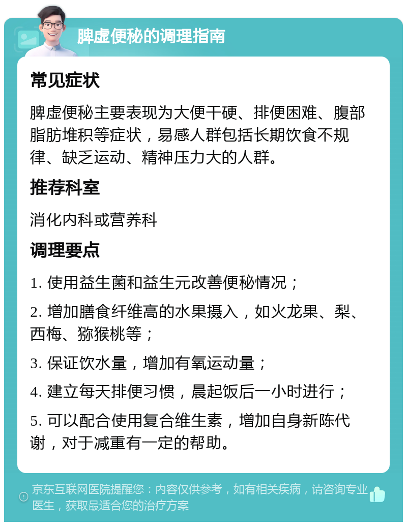 脾虚便秘的调理指南 常见症状 脾虚便秘主要表现为大便干硬、排便困难、腹部脂肪堆积等症状，易感人群包括长期饮食不规律、缺乏运动、精神压力大的人群。 推荐科室 消化内科或营养科 调理要点 1. 使用益生菌和益生元改善便秘情况； 2. 增加膳食纤维高的水果摄入，如火龙果、梨、西梅、猕猴桃等； 3. 保证饮水量，增加有氧运动量； 4. 建立每天排便习惯，晨起饭后一小时进行； 5. 可以配合使用复合维生素，增加自身新陈代谢，对于减重有一定的帮助。