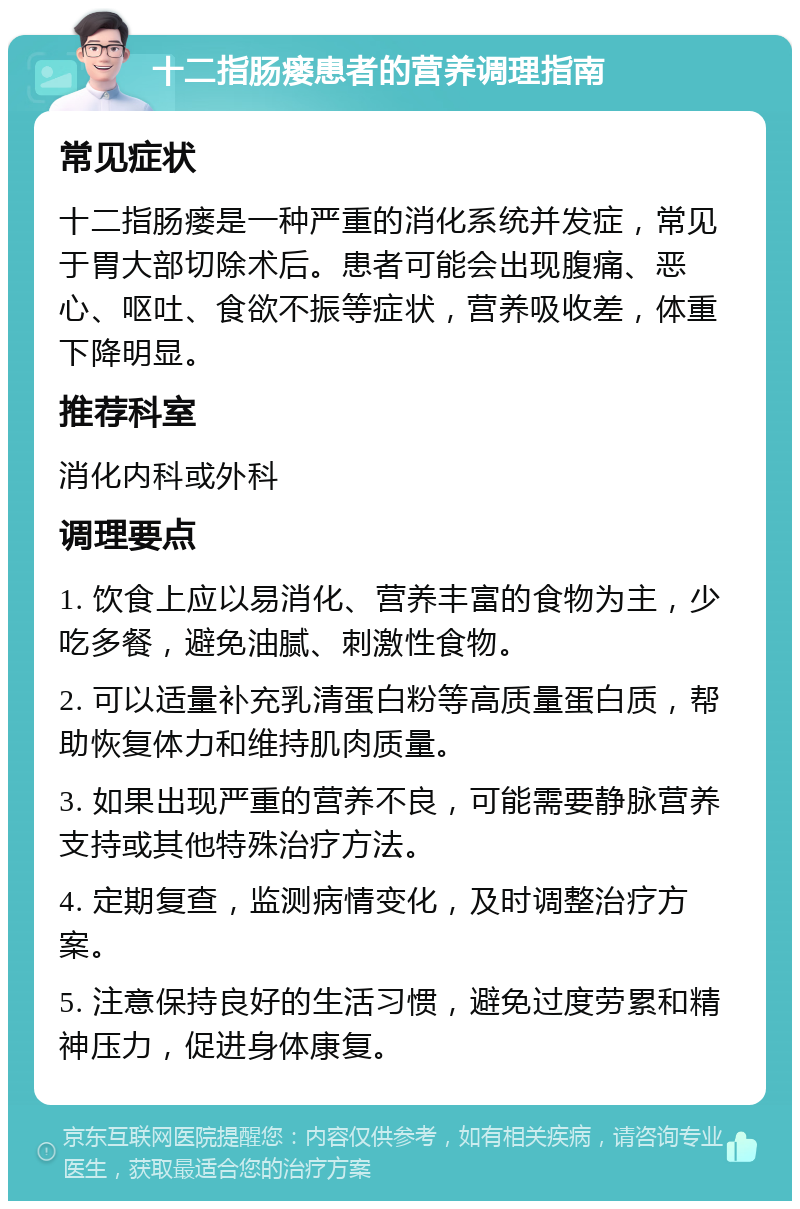 十二指肠瘘患者的营养调理指南 常见症状 十二指肠瘘是一种严重的消化系统并发症，常见于胃大部切除术后。患者可能会出现腹痛、恶心、呕吐、食欲不振等症状，营养吸收差，体重下降明显。 推荐科室 消化内科或外科 调理要点 1. 饮食上应以易消化、营养丰富的食物为主，少吃多餐，避免油腻、刺激性食物。 2. 可以适量补充乳清蛋白粉等高质量蛋白质，帮助恢复体力和维持肌肉质量。 3. 如果出现严重的营养不良，可能需要静脉营养支持或其他特殊治疗方法。 4. 定期复查，监测病情变化，及时调整治疗方案。 5. 注意保持良好的生活习惯，避免过度劳累和精神压力，促进身体康复。