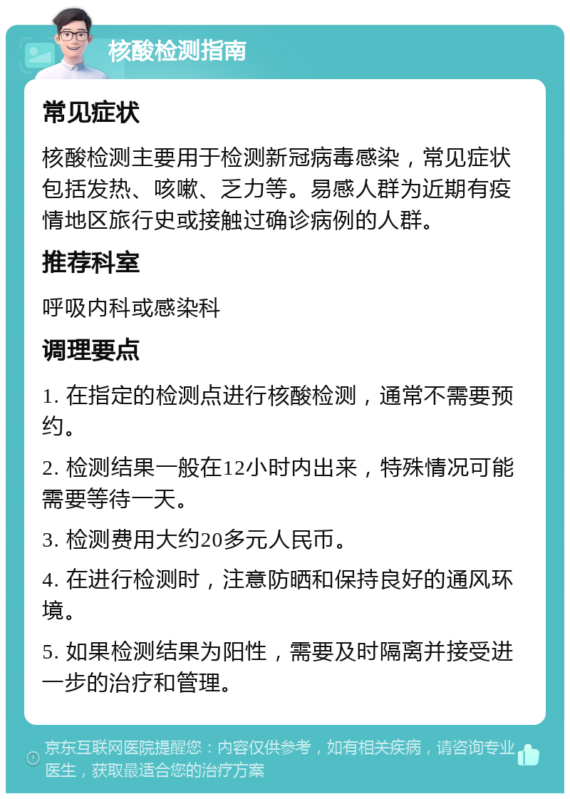 核酸检测指南 常见症状 核酸检测主要用于检测新冠病毒感染，常见症状包括发热、咳嗽、乏力等。易感人群为近期有疫情地区旅行史或接触过确诊病例的人群。 推荐科室 呼吸内科或感染科 调理要点 1. 在指定的检测点进行核酸检测，通常不需要预约。 2. 检测结果一般在12小时内出来，特殊情况可能需要等待一天。 3. 检测费用大约20多元人民币。 4. 在进行检测时，注意防晒和保持良好的通风环境。 5. 如果检测结果为阳性，需要及时隔离并接受进一步的治疗和管理。