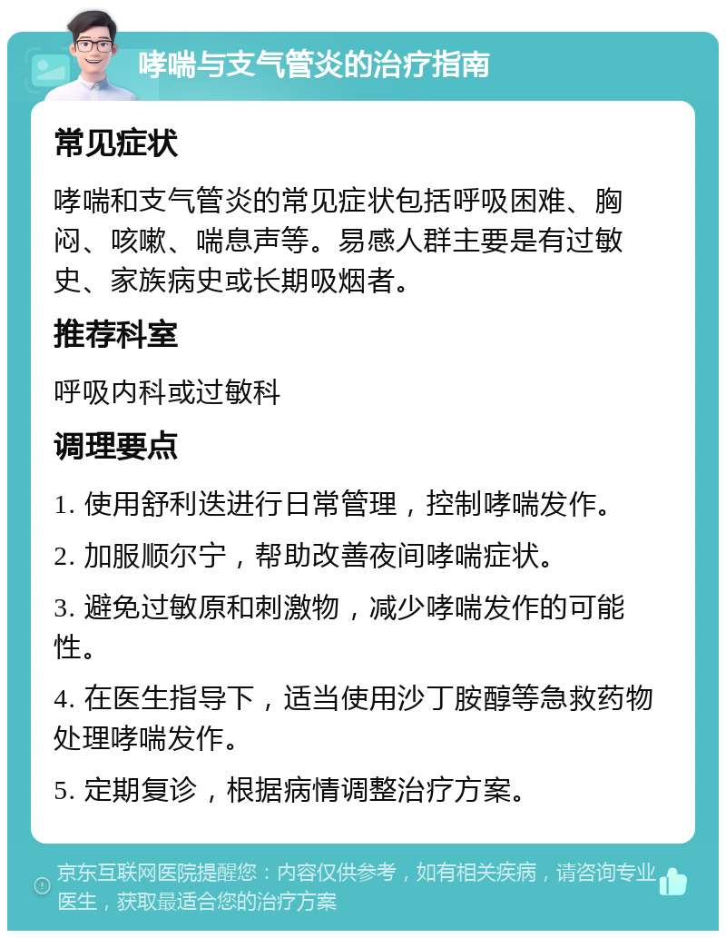 哮喘与支气管炎的治疗指南 常见症状 哮喘和支气管炎的常见症状包括呼吸困难、胸闷、咳嗽、喘息声等。易感人群主要是有过敏史、家族病史或长期吸烟者。 推荐科室 呼吸内科或过敏科 调理要点 1. 使用舒利迭进行日常管理，控制哮喘发作。 2. 加服顺尔宁，帮助改善夜间哮喘症状。 3. 避免过敏原和刺激物，减少哮喘发作的可能性。 4. 在医生指导下，适当使用沙丁胺醇等急救药物处理哮喘发作。 5. 定期复诊，根据病情调整治疗方案。