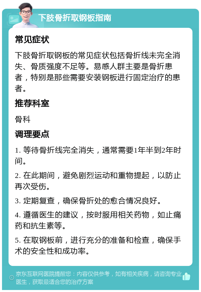 下肢骨折取钢板指南 常见症状 下肢骨折取钢板的常见症状包括骨折线未完全消失、骨质强度不足等。易感人群主要是骨折患者，特别是那些需要安装钢板进行固定治疗的患者。 推荐科室 骨科 调理要点 1. 等待骨折线完全消失，通常需要1年半到2年时间。 2. 在此期间，避免剧烈运动和重物提起，以防止再次受伤。 3. 定期复查，确保骨折处的愈合情况良好。 4. 遵循医生的建议，按时服用相关药物，如止痛药和抗生素等。 5. 在取钢板前，进行充分的准备和检查，确保手术的安全性和成功率。