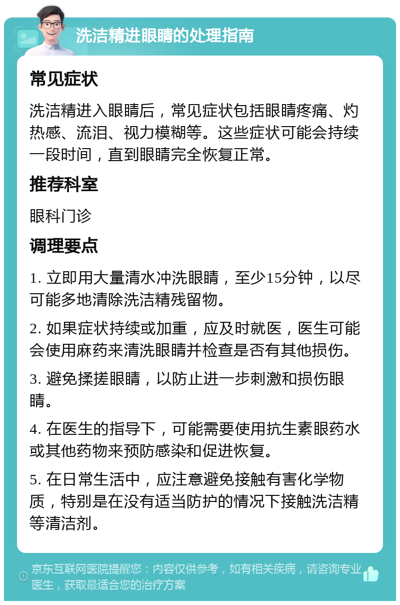 洗洁精进眼睛的处理指南 常见症状 洗洁精进入眼睛后，常见症状包括眼睛疼痛、灼热感、流泪、视力模糊等。这些症状可能会持续一段时间，直到眼睛完全恢复正常。 推荐科室 眼科门诊 调理要点 1. 立即用大量清水冲洗眼睛，至少15分钟，以尽可能多地清除洗洁精残留物。 2. 如果症状持续或加重，应及时就医，医生可能会使用麻药来清洗眼睛并检查是否有其他损伤。 3. 避免揉搓眼睛，以防止进一步刺激和损伤眼睛。 4. 在医生的指导下，可能需要使用抗生素眼药水或其他药物来预防感染和促进恢复。 5. 在日常生活中，应注意避免接触有害化学物质，特别是在没有适当防护的情况下接触洗洁精等清洁剂。