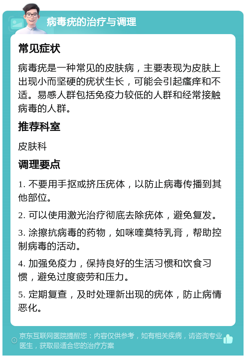 病毒疣的治疗与调理 常见症状 病毒疣是一种常见的皮肤病，主要表现为皮肤上出现小而坚硬的疣状生长，可能会引起瘙痒和不适。易感人群包括免疫力较低的人群和经常接触病毒的人群。 推荐科室 皮肤科 调理要点 1. 不要用手抠或挤压疣体，以防止病毒传播到其他部位。 2. 可以使用激光治疗彻底去除疣体，避免复发。 3. 涂擦抗病毒的药物，如咪喹莫特乳膏，帮助控制病毒的活动。 4. 加强免疫力，保持良好的生活习惯和饮食习惯，避免过度疲劳和压力。 5. 定期复查，及时处理新出现的疣体，防止病情恶化。