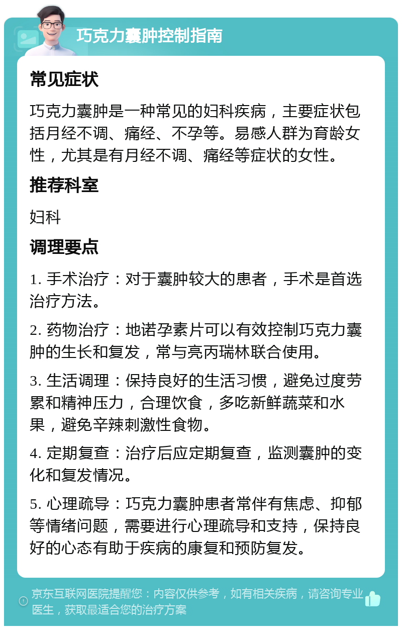 巧克力囊肿控制指南 常见症状 巧克力囊肿是一种常见的妇科疾病，主要症状包括月经不调、痛经、不孕等。易感人群为育龄女性，尤其是有月经不调、痛经等症状的女性。 推荐科室 妇科 调理要点 1. 手术治疗：对于囊肿较大的患者，手术是首选治疗方法。 2. 药物治疗：地诺孕素片可以有效控制巧克力囊肿的生长和复发，常与亮丙瑞林联合使用。 3. 生活调理：保持良好的生活习惯，避免过度劳累和精神压力，合理饮食，多吃新鲜蔬菜和水果，避免辛辣刺激性食物。 4. 定期复查：治疗后应定期复查，监测囊肿的变化和复发情况。 5. 心理疏导：巧克力囊肿患者常伴有焦虑、抑郁等情绪问题，需要进行心理疏导和支持，保持良好的心态有助于疾病的康复和预防复发。