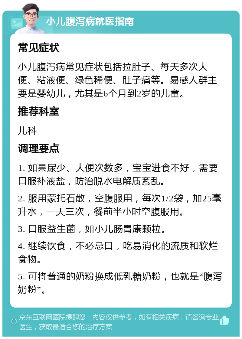 小儿腹泻病就医指南 常见症状 小儿腹泻病常见症状包括拉肚子、每天多次大便、粘液便、绿色稀便、肚子痛等。易感人群主要是婴幼儿，尤其是6个月到2岁的儿童。 推荐科室 儿科 调理要点 1. 如果尿少、大便次数多，宝宝进食不好，需要口服补液盐，防治脱水电解质紊乱。 2. 服用蒙托石散，空腹服用，每次1/2袋，加25毫升水，一天三次，餐前半小时空腹服用。 3. 口服益生菌，如小儿肠胃康颗粒。 4. 继续饮食，不必忌口，吃易消化的流质和软烂食物。 5. 可将普通的奶粉换成低乳糖奶粉，也就是“腹泻奶粉”。