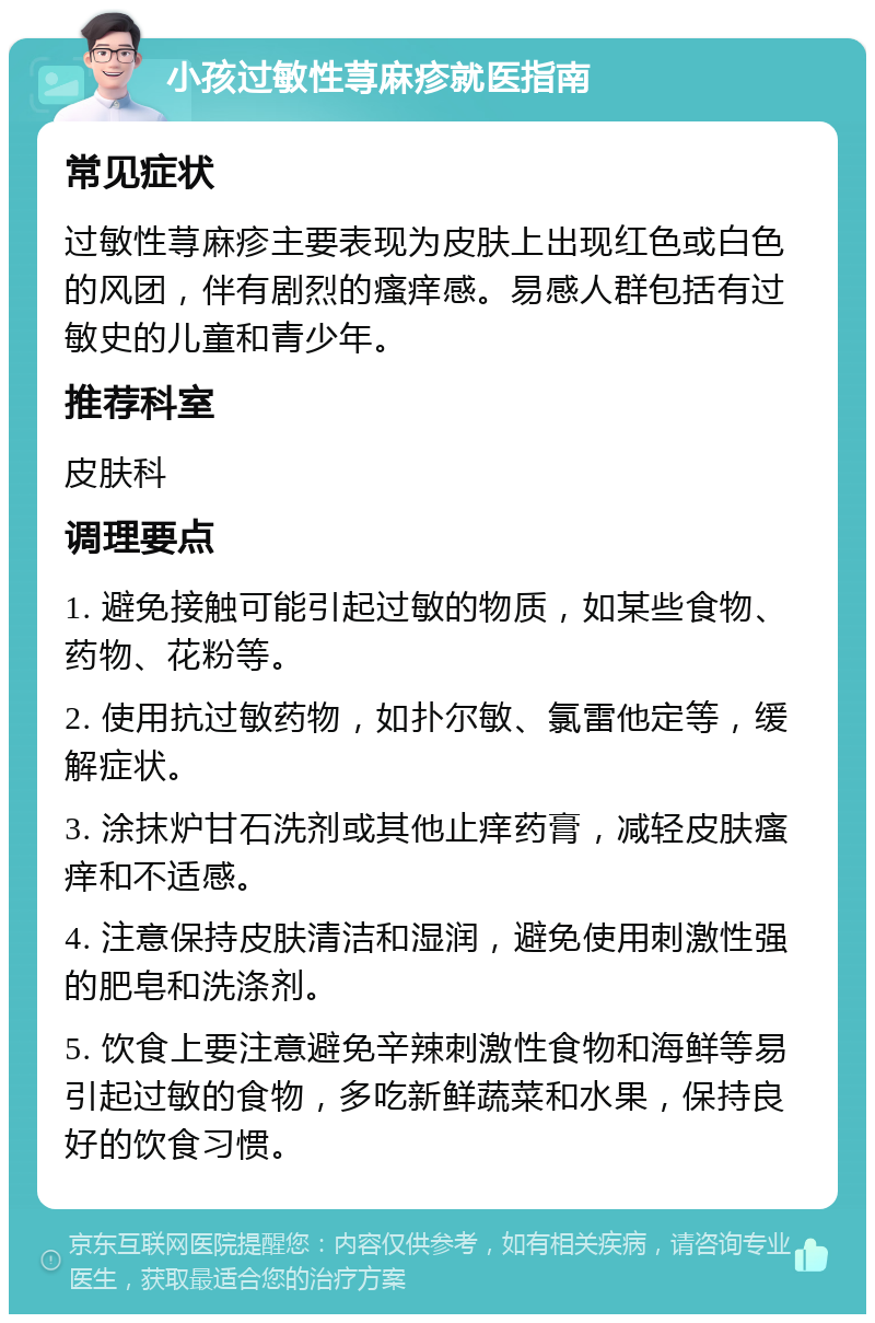 小孩过敏性荨麻疹就医指南 常见症状 过敏性荨麻疹主要表现为皮肤上出现红色或白色的风团，伴有剧烈的瘙痒感。易感人群包括有过敏史的儿童和青少年。 推荐科室 皮肤科 调理要点 1. 避免接触可能引起过敏的物质，如某些食物、药物、花粉等。 2. 使用抗过敏药物，如扑尔敏、氯雷他定等，缓解症状。 3. 涂抹炉甘石洗剂或其他止痒药膏，减轻皮肤瘙痒和不适感。 4. 注意保持皮肤清洁和湿润，避免使用刺激性强的肥皂和洗涤剂。 5. 饮食上要注意避免辛辣刺激性食物和海鲜等易引起过敏的食物，多吃新鲜蔬菜和水果，保持良好的饮食习惯。