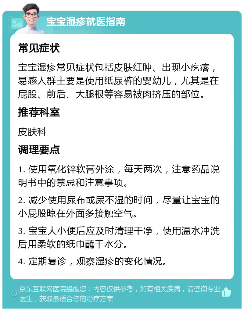 宝宝湿疹就医指南 常见症状 宝宝湿疹常见症状包括皮肤红肿、出现小疙瘩，易感人群主要是使用纸尿裤的婴幼儿，尤其是在屁股、前后、大腿根等容易被肉挤压的部位。 推荐科室 皮肤科 调理要点 1. 使用氧化锌软膏外涂，每天两次，注意药品说明书中的禁忌和注意事项。 2. 减少使用尿布或尿不湿的时间，尽量让宝宝的小屁股晾在外面多接触空气。 3. 宝宝大小便后应及时清理干净，使用温水冲洗后用柔软的纸巾蘸干水分。 4. 定期复诊，观察湿疹的变化情况。