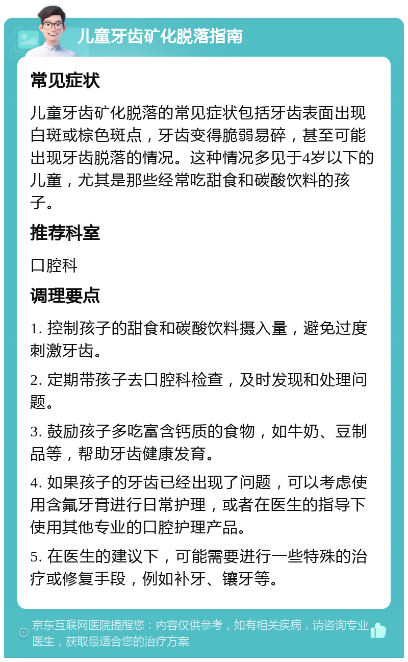 儿童牙齿矿化脱落指南 常见症状 儿童牙齿矿化脱落的常见症状包括牙齿表面出现白斑或棕色斑点，牙齿变得脆弱易碎，甚至可能出现牙齿脱落的情况。这种情况多见于4岁以下的儿童，尤其是那些经常吃甜食和碳酸饮料的孩子。 推荐科室 口腔科 调理要点 1. 控制孩子的甜食和碳酸饮料摄入量，避免过度刺激牙齿。 2. 定期带孩子去口腔科检查，及时发现和处理问题。 3. 鼓励孩子多吃富含钙质的食物，如牛奶、豆制品等，帮助牙齿健康发育。 4. 如果孩子的牙齿已经出现了问题，可以考虑使用含氟牙膏进行日常护理，或者在医生的指导下使用其他专业的口腔护理产品。 5. 在医生的建议下，可能需要进行一些特殊的治疗或修复手段，例如补牙、镶牙等。