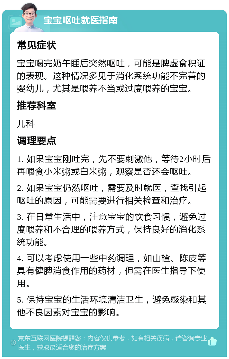 宝宝呕吐就医指南 常见症状 宝宝喝完奶午睡后突然呕吐，可能是脾虚食积证的表现。这种情况多见于消化系统功能不完善的婴幼儿，尤其是喂养不当或过度喂养的宝宝。 推荐科室 儿科 调理要点 1. 如果宝宝刚吐完，先不要刺激他，等待2小时后再喂食小米粥或白米粥，观察是否还会呕吐。 2. 如果宝宝仍然呕吐，需要及时就医，查找引起呕吐的原因，可能需要进行相关检查和治疗。 3. 在日常生活中，注意宝宝的饮食习惯，避免过度喂养和不合理的喂养方式，保持良好的消化系统功能。 4. 可以考虑使用一些中药调理，如山楂、陈皮等具有健脾消食作用的药材，但需在医生指导下使用。 5. 保持宝宝的生活环境清洁卫生，避免感染和其他不良因素对宝宝的影响。