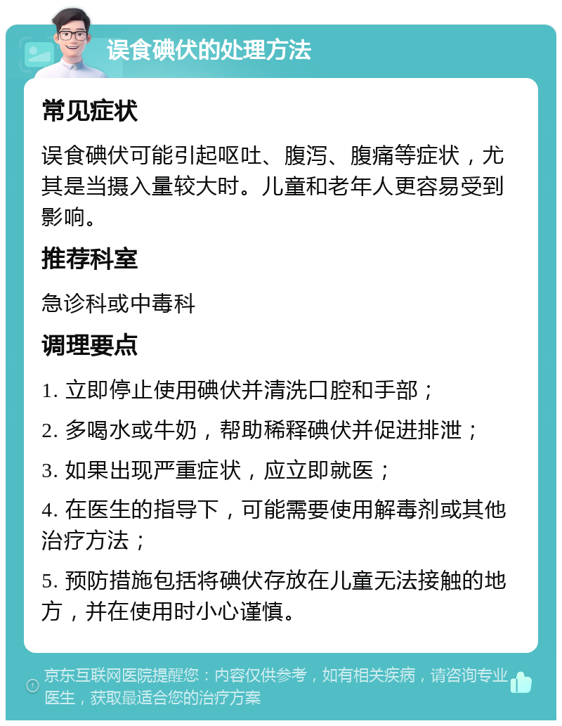 误食碘伏的处理方法 常见症状 误食碘伏可能引起呕吐、腹泻、腹痛等症状，尤其是当摄入量较大时。儿童和老年人更容易受到影响。 推荐科室 急诊科或中毒科 调理要点 1. 立即停止使用碘伏并清洗口腔和手部； 2. 多喝水或牛奶，帮助稀释碘伏并促进排泄； 3. 如果出现严重症状，应立即就医； 4. 在医生的指导下，可能需要使用解毒剂或其他治疗方法； 5. 预防措施包括将碘伏存放在儿童无法接触的地方，并在使用时小心谨慎。