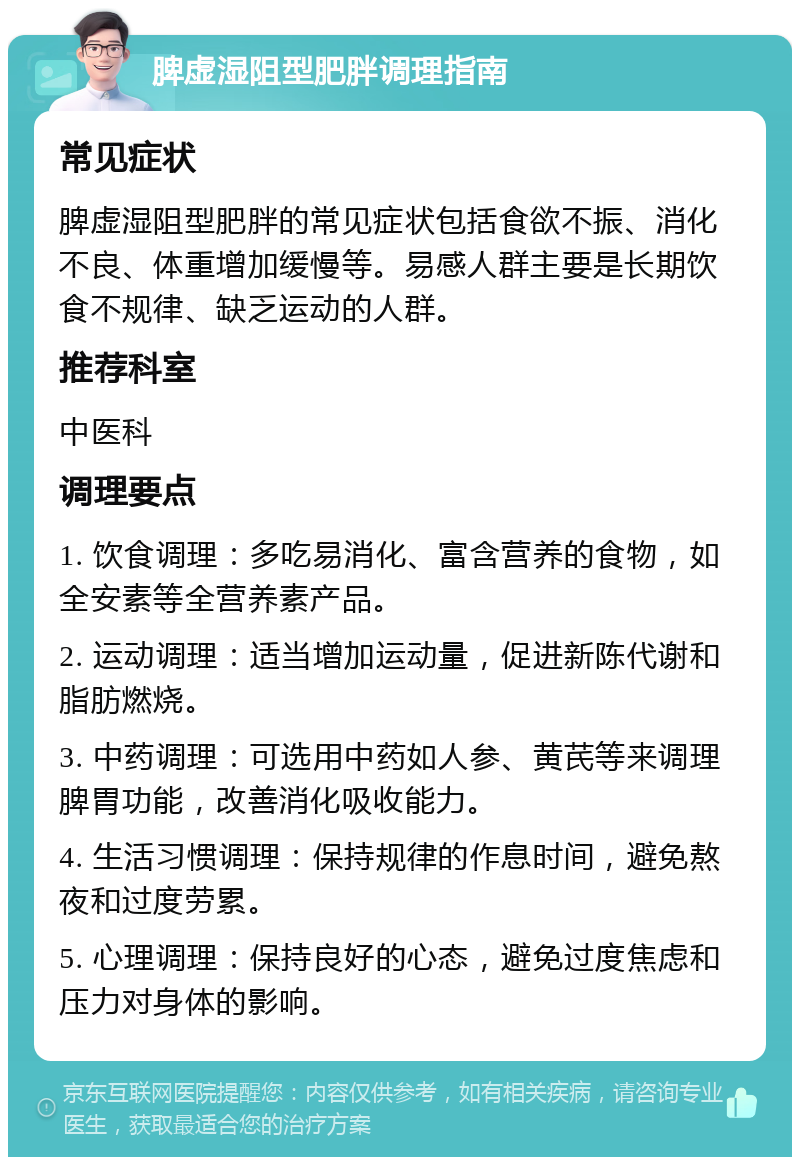 脾虚湿阻型肥胖调理指南 常见症状 脾虚湿阻型肥胖的常见症状包括食欲不振、消化不良、体重增加缓慢等。易感人群主要是长期饮食不规律、缺乏运动的人群。 推荐科室 中医科 调理要点 1. 饮食调理：多吃易消化、富含营养的食物，如全安素等全营养素产品。 2. 运动调理：适当增加运动量，促进新陈代谢和脂肪燃烧。 3. 中药调理：可选用中药如人参、黄芪等来调理脾胃功能，改善消化吸收能力。 4. 生活习惯调理：保持规律的作息时间，避免熬夜和过度劳累。 5. 心理调理：保持良好的心态，避免过度焦虑和压力对身体的影响。