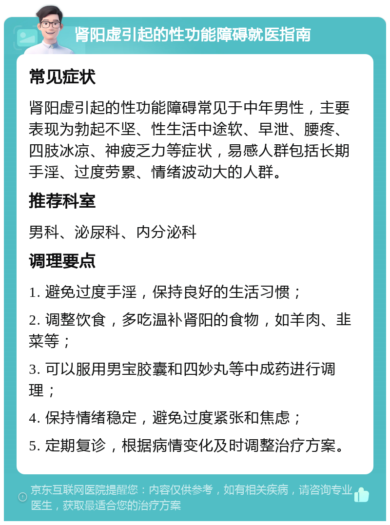 肾阳虚引起的性功能障碍就医指南 常见症状 肾阳虚引起的性功能障碍常见于中年男性，主要表现为勃起不坚、性生活中途软、早泄、腰疼、四肢冰凉、神疲乏力等症状，易感人群包括长期手淫、过度劳累、情绪波动大的人群。 推荐科室 男科、泌尿科、内分泌科 调理要点 1. 避免过度手淫，保持良好的生活习惯； 2. 调整饮食，多吃温补肾阳的食物，如羊肉、韭菜等； 3. 可以服用男宝胶囊和四妙丸等中成药进行调理； 4. 保持情绪稳定，避免过度紧张和焦虑； 5. 定期复诊，根据病情变化及时调整治疗方案。