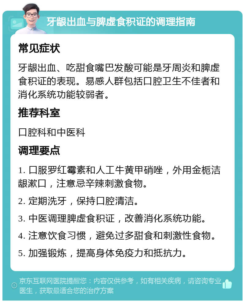 牙龈出血与脾虚食积证的调理指南 常见症状 牙龈出血、吃甜食嘴巴发酸可能是牙周炎和脾虚食积证的表现。易感人群包括口腔卫生不佳者和消化系统功能较弱者。 推荐科室 口腔科和中医科 调理要点 1. 口服罗红霉素和人工牛黄甲硝唑，外用金栀洁龈漱口，注意忌辛辣刺激食物。 2. 定期洗牙，保持口腔清洁。 3. 中医调理脾虚食积证，改善消化系统功能。 4. 注意饮食习惯，避免过多甜食和刺激性食物。 5. 加强锻炼，提高身体免疫力和抵抗力。