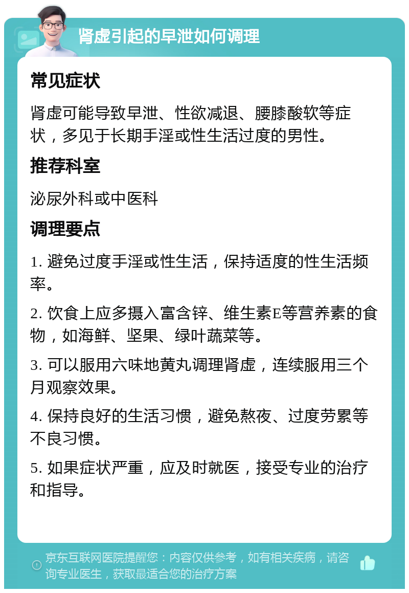 肾虚引起的早泄如何调理 常见症状 肾虚可能导致早泄、性欲减退、腰膝酸软等症状，多见于长期手淫或性生活过度的男性。 推荐科室 泌尿外科或中医科 调理要点 1. 避免过度手淫或性生活，保持适度的性生活频率。 2. 饮食上应多摄入富含锌、维生素E等营养素的食物，如海鲜、坚果、绿叶蔬菜等。 3. 可以服用六味地黄丸调理肾虚，连续服用三个月观察效果。 4. 保持良好的生活习惯，避免熬夜、过度劳累等不良习惯。 5. 如果症状严重，应及时就医，接受专业的治疗和指导。