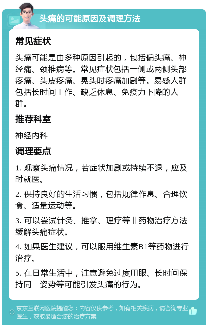 头痛的可能原因及调理方法 常见症状 头痛可能是由多种原因引起的，包括偏头痛、神经痛、颈椎病等。常见症状包括一侧或两侧头部疼痛、头皮疼痛、晃头时疼痛加剧等。易感人群包括长时间工作、缺乏休息、免疫力下降的人群。 推荐科室 神经内科 调理要点 1. 观察头痛情况，若症状加剧或持续不退，应及时就医。 2. 保持良好的生活习惯，包括规律作息、合理饮食、适量运动等。 3. 可以尝试针灸、推拿、理疗等非药物治疗方法缓解头痛症状。 4. 如果医生建议，可以服用维生素B1等药物进行治疗。 5. 在日常生活中，注意避免过度用眼、长时间保持同一姿势等可能引发头痛的行为。