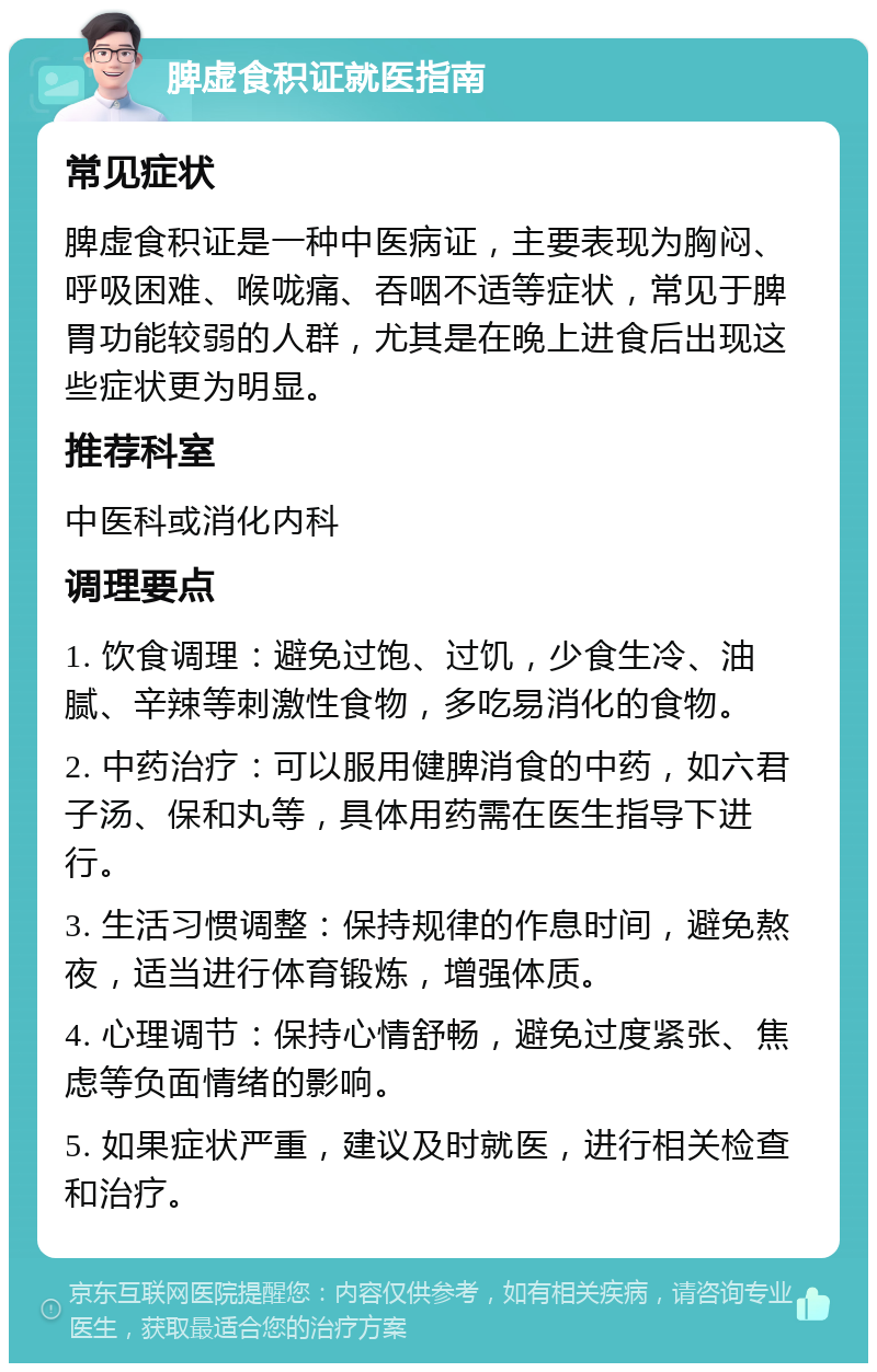 脾虚食积证就医指南 常见症状 脾虚食积证是一种中医病证，主要表现为胸闷、呼吸困难、喉咙痛、吞咽不适等症状，常见于脾胃功能较弱的人群，尤其是在晚上进食后出现这些症状更为明显。 推荐科室 中医科或消化内科 调理要点 1. 饮食调理：避免过饱、过饥，少食生冷、油腻、辛辣等刺激性食物，多吃易消化的食物。 2. 中药治疗：可以服用健脾消食的中药，如六君子汤、保和丸等，具体用药需在医生指导下进行。 3. 生活习惯调整：保持规律的作息时间，避免熬夜，适当进行体育锻炼，增强体质。 4. 心理调节：保持心情舒畅，避免过度紧张、焦虑等负面情绪的影响。 5. 如果症状严重，建议及时就医，进行相关检查和治疗。