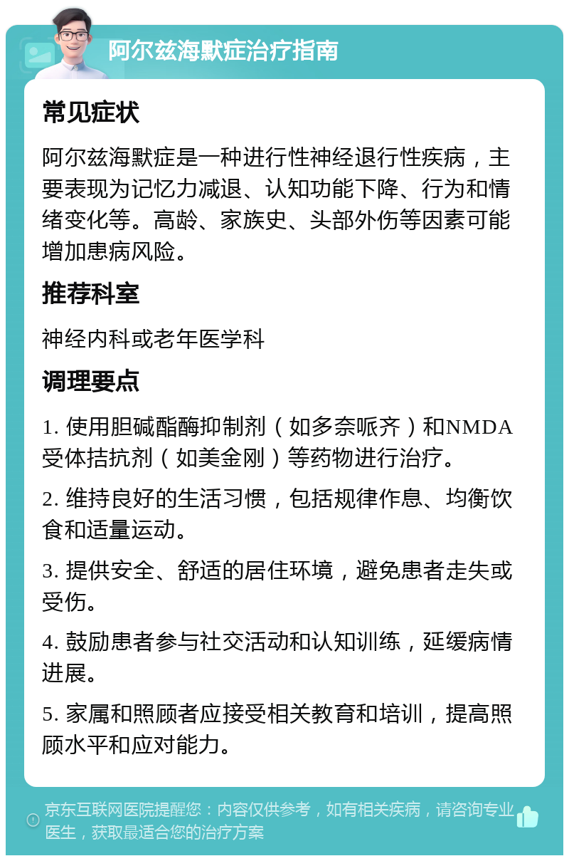 阿尔兹海默症治疗指南 常见症状 阿尔兹海默症是一种进行性神经退行性疾病，主要表现为记忆力减退、认知功能下降、行为和情绪变化等。高龄、家族史、头部外伤等因素可能增加患病风险。 推荐科室 神经内科或老年医学科 调理要点 1. 使用胆碱酯酶抑制剂（如多奈哌齐）和NMDA受体拮抗剂（如美金刚）等药物进行治疗。 2. 维持良好的生活习惯，包括规律作息、均衡饮食和适量运动。 3. 提供安全、舒适的居住环境，避免患者走失或受伤。 4. 鼓励患者参与社交活动和认知训练，延缓病情进展。 5. 家属和照顾者应接受相关教育和培训，提高照顾水平和应对能力。