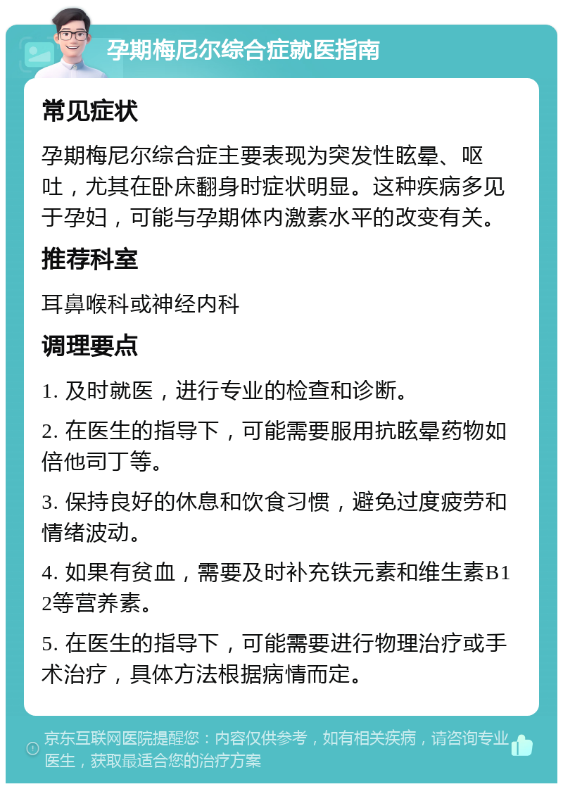 孕期梅尼尔综合症就医指南 常见症状 孕期梅尼尔综合症主要表现为突发性眩晕、呕吐，尤其在卧床翻身时症状明显。这种疾病多见于孕妇，可能与孕期体内激素水平的改变有关。 推荐科室 耳鼻喉科或神经内科 调理要点 1. 及时就医，进行专业的检查和诊断。 2. 在医生的指导下，可能需要服用抗眩晕药物如倍他司丁等。 3. 保持良好的休息和饮食习惯，避免过度疲劳和情绪波动。 4. 如果有贫血，需要及时补充铁元素和维生素B12等营养素。 5. 在医生的指导下，可能需要进行物理治疗或手术治疗，具体方法根据病情而定。