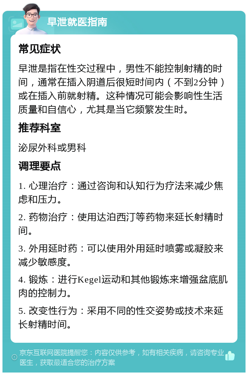 早泄就医指南 常见症状 早泄是指在性交过程中，男性不能控制射精的时间，通常在插入阴道后很短时间内（不到2分钟）或在插入前就射精。这种情况可能会影响性生活质量和自信心，尤其是当它频繁发生时。 推荐科室 泌尿外科或男科 调理要点 1. 心理治疗：通过咨询和认知行为疗法来减少焦虑和压力。 2. 药物治疗：使用达泊西汀等药物来延长射精时间。 3. 外用延时药：可以使用外用延时喷雾或凝胶来减少敏感度。 4. 锻炼：进行Kegel运动和其他锻炼来增强盆底肌肉的控制力。 5. 改变性行为：采用不同的性交姿势或技术来延长射精时间。