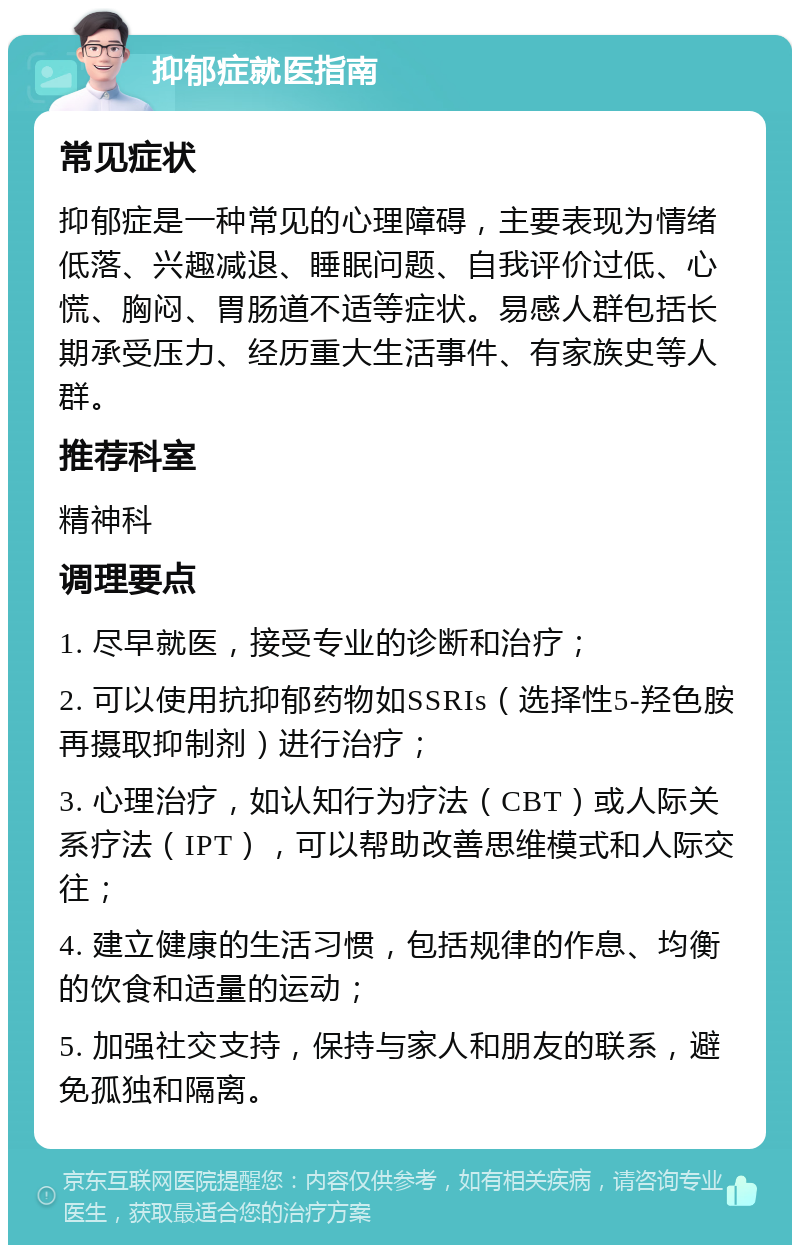 抑郁症就医指南 常见症状 抑郁症是一种常见的心理障碍，主要表现为情绪低落、兴趣减退、睡眠问题、自我评价过低、心慌、胸闷、胃肠道不适等症状。易感人群包括长期承受压力、经历重大生活事件、有家族史等人群。 推荐科室 精神科 调理要点 1. 尽早就医，接受专业的诊断和治疗； 2. 可以使用抗抑郁药物如SSRIs（选择性5-羟色胺再摄取抑制剂）进行治疗； 3. 心理治疗，如认知行为疗法（CBT）或人际关系疗法（IPT），可以帮助改善思维模式和人际交往； 4. 建立健康的生活习惯，包括规律的作息、均衡的饮食和适量的运动； 5. 加强社交支持，保持与家人和朋友的联系，避免孤独和隔离。