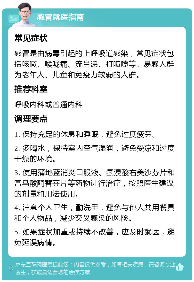 感冒就医指南 常见症状 感冒是由病毒引起的上呼吸道感染，常见症状包括咳嗽、喉咙痛、流鼻涕、打喷嚏等。易感人群为老年人、儿童和免疫力较弱的人群。 推荐科室 呼吸内科或普通内科 调理要点 1. 保持充足的休息和睡眠，避免过度疲劳。 2. 多喝水，保持室内空气湿润，避免受凉和过度干燥的环境。 3. 使用蒲地蓝消炎口服液、氢溴酸右美沙芬片和富马酸酮替芬片等药物进行治疗，按照医生建议的剂量和用法使用。 4. 注意个人卫生，勤洗手，避免与他人共用餐具和个人物品，减少交叉感染的风险。 5. 如果症状加重或持续不改善，应及时就医，避免延误病情。