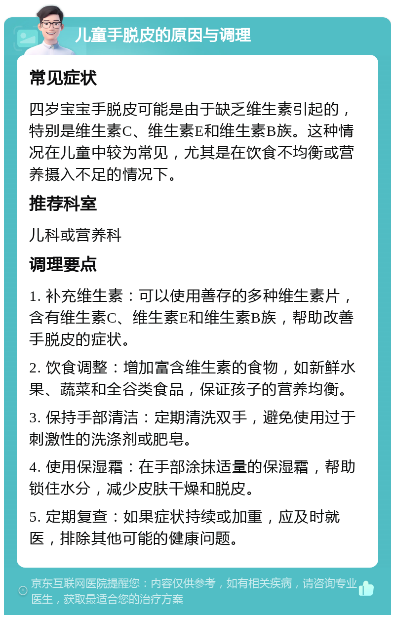 儿童手脱皮的原因与调理 常见症状 四岁宝宝手脱皮可能是由于缺乏维生素引起的，特别是维生素C、维生素E和维生素B族。这种情况在儿童中较为常见，尤其是在饮食不均衡或营养摄入不足的情况下。 推荐科室 儿科或营养科 调理要点 1. 补充维生素：可以使用善存的多种维生素片，含有维生素C、维生素E和维生素B族，帮助改善手脱皮的症状。 2. 饮食调整：增加富含维生素的食物，如新鲜水果、蔬菜和全谷类食品，保证孩子的营养均衡。 3. 保持手部清洁：定期清洗双手，避免使用过于刺激性的洗涤剂或肥皂。 4. 使用保湿霜：在手部涂抹适量的保湿霜，帮助锁住水分，减少皮肤干燥和脱皮。 5. 定期复查：如果症状持续或加重，应及时就医，排除其他可能的健康问题。