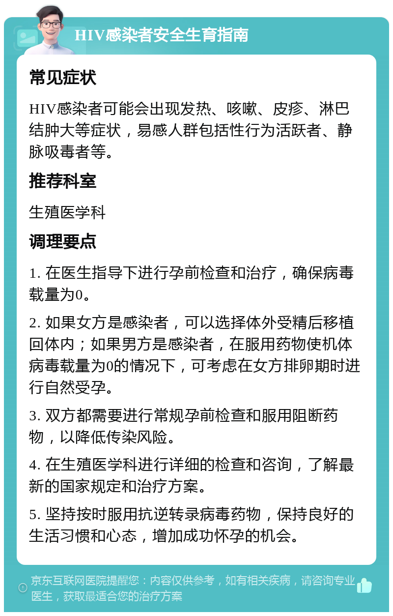 HIV感染者安全生育指南 常见症状 HIV感染者可能会出现发热、咳嗽、皮疹、淋巴结肿大等症状，易感人群包括性行为活跃者、静脉吸毒者等。 推荐科室 生殖医学科 调理要点 1. 在医生指导下进行孕前检查和治疗，确保病毒载量为0。 2. 如果女方是感染者，可以选择体外受精后移植回体内；如果男方是感染者，在服用药物使机体病毒载量为0的情况下，可考虑在女方排卵期时进行自然受孕。 3. 双方都需要进行常规孕前检查和服用阻断药物，以降低传染风险。 4. 在生殖医学科进行详细的检查和咨询，了解最新的国家规定和治疗方案。 5. 坚持按时服用抗逆转录病毒药物，保持良好的生活习惯和心态，增加成功怀孕的机会。