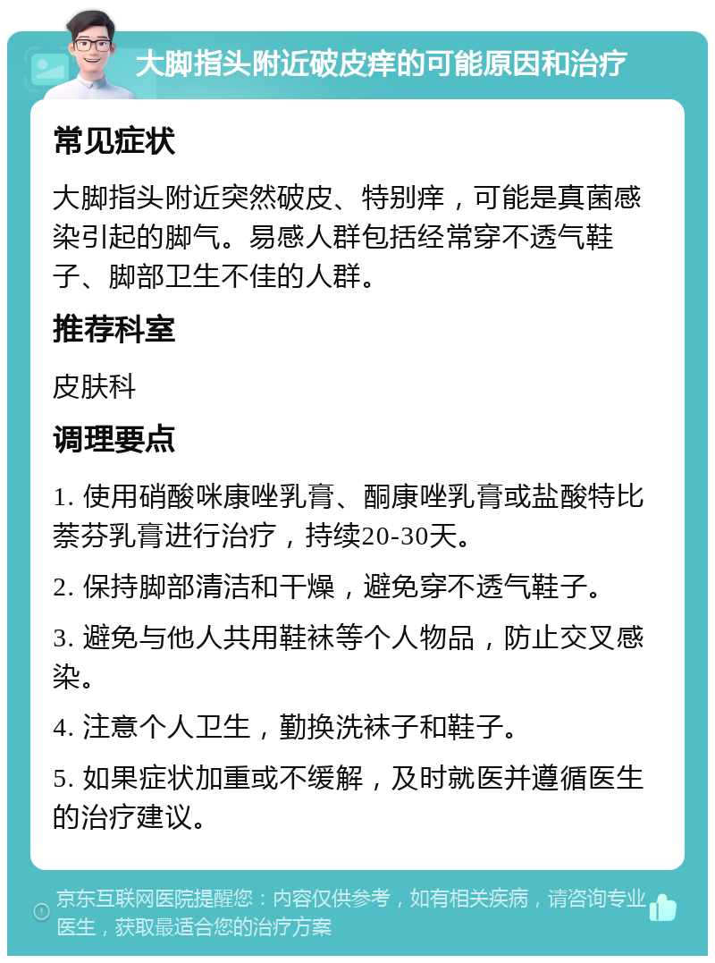 大脚指头附近破皮痒的可能原因和治疗 常见症状 大脚指头附近突然破皮、特别痒，可能是真菌感染引起的脚气。易感人群包括经常穿不透气鞋子、脚部卫生不佳的人群。 推荐科室 皮肤科 调理要点 1. 使用硝酸咪康唑乳膏、酮康唑乳膏或盐酸特比萘芬乳膏进行治疗，持续20-30天。 2. 保持脚部清洁和干燥，避免穿不透气鞋子。 3. 避免与他人共用鞋袜等个人物品，防止交叉感染。 4. 注意个人卫生，勤换洗袜子和鞋子。 5. 如果症状加重或不缓解，及时就医并遵循医生的治疗建议。