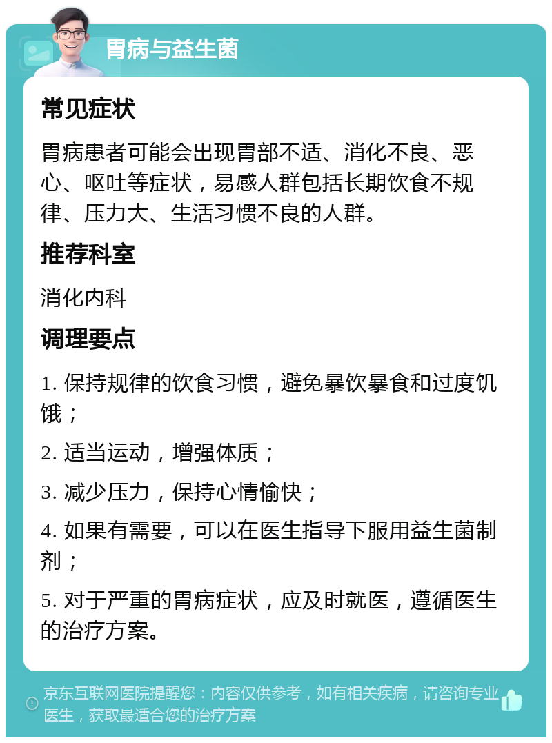 胃病与益生菌 常见症状 胃病患者可能会出现胃部不适、消化不良、恶心、呕吐等症状，易感人群包括长期饮食不规律、压力大、生活习惯不良的人群。 推荐科室 消化内科 调理要点 1. 保持规律的饮食习惯，避免暴饮暴食和过度饥饿； 2. 适当运动，增强体质； 3. 减少压力，保持心情愉快； 4. 如果有需要，可以在医生指导下服用益生菌制剂； 5. 对于严重的胃病症状，应及时就医，遵循医生的治疗方案。