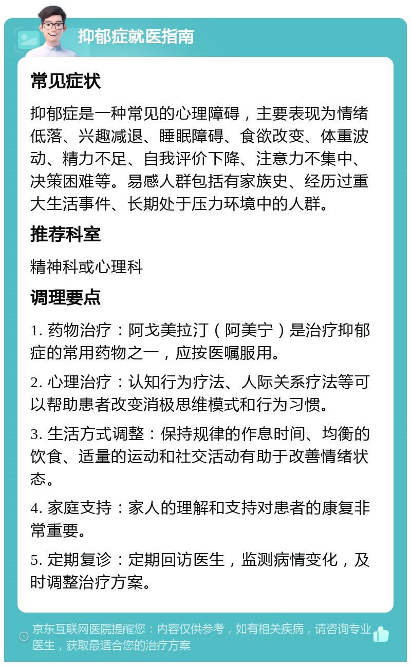 抑郁症就医指南 常见症状 抑郁症是一种常见的心理障碍，主要表现为情绪低落、兴趣减退、睡眠障碍、食欲改变、体重波动、精力不足、自我评价下降、注意力不集中、决策困难等。易感人群包括有家族史、经历过重大生活事件、长期处于压力环境中的人群。 推荐科室 精神科或心理科 调理要点 1. 药物治疗：阿戈美拉汀（阿美宁）是治疗抑郁症的常用药物之一，应按医嘱服用。 2. 心理治疗：认知行为疗法、人际关系疗法等可以帮助患者改变消极思维模式和行为习惯。 3. 生活方式调整：保持规律的作息时间、均衡的饮食、适量的运动和社交活动有助于改善情绪状态。 4. 家庭支持：家人的理解和支持对患者的康复非常重要。 5. 定期复诊：定期回访医生，监测病情变化，及时调整治疗方案。