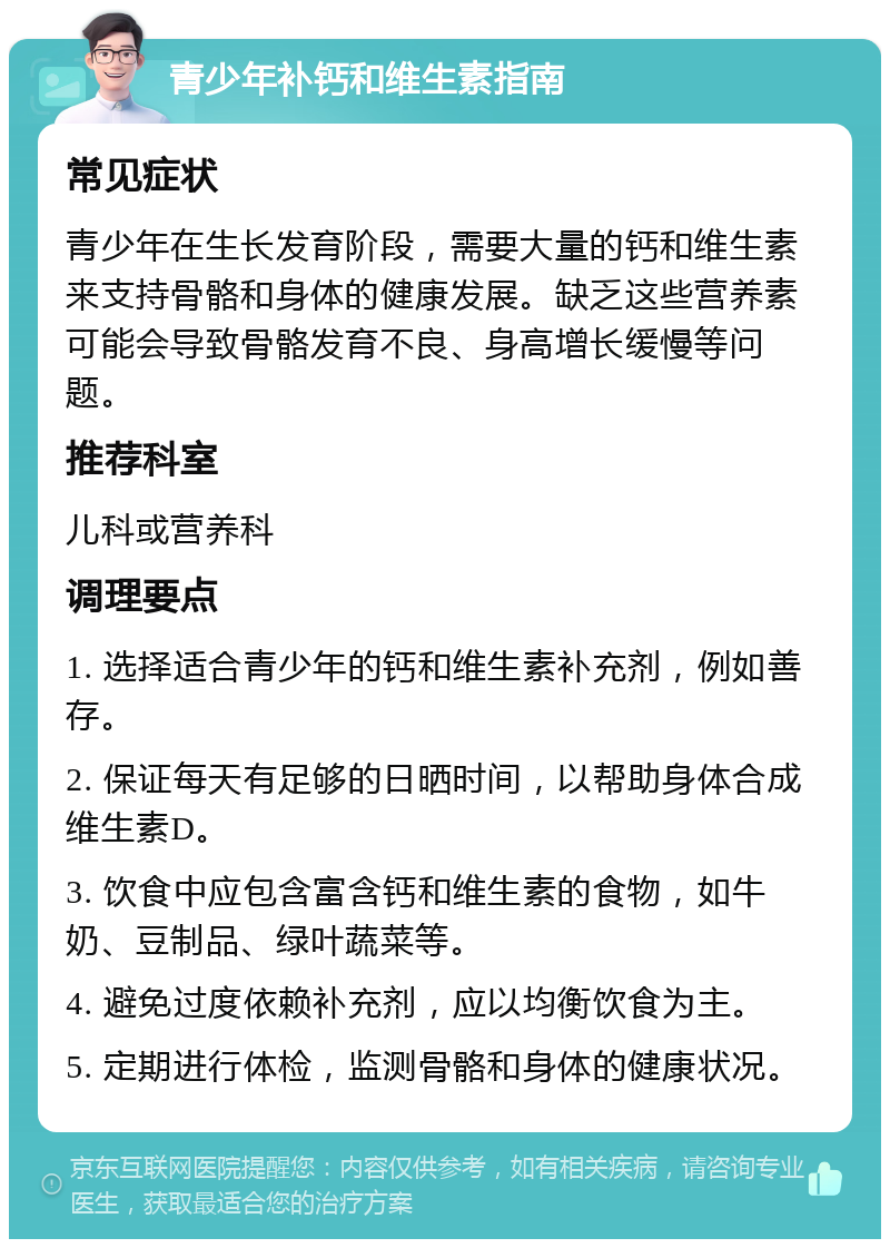 青少年补钙和维生素指南 常见症状 青少年在生长发育阶段，需要大量的钙和维生素来支持骨骼和身体的健康发展。缺乏这些营养素可能会导致骨骼发育不良、身高增长缓慢等问题。 推荐科室 儿科或营养科 调理要点 1. 选择适合青少年的钙和维生素补充剂，例如善存。 2. 保证每天有足够的日晒时间，以帮助身体合成维生素D。 3. 饮食中应包含富含钙和维生素的食物，如牛奶、豆制品、绿叶蔬菜等。 4. 避免过度依赖补充剂，应以均衡饮食为主。 5. 定期进行体检，监测骨骼和身体的健康状况。