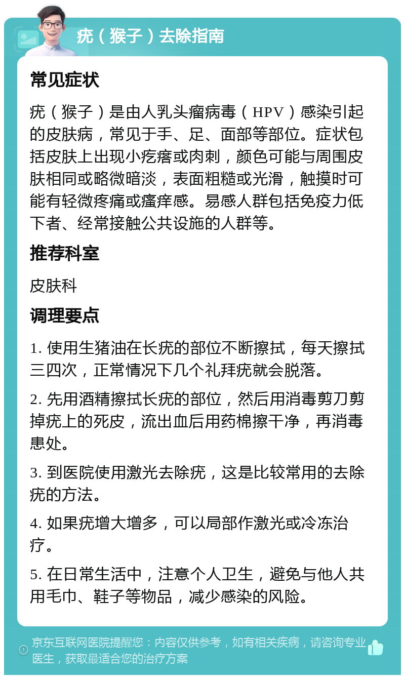 疣（猴子）去除指南 常见症状 疣（猴子）是由人乳头瘤病毒（HPV）感染引起的皮肤病，常见于手、足、面部等部位。症状包括皮肤上出现小疙瘩或肉刺，颜色可能与周围皮肤相同或略微暗淡，表面粗糙或光滑，触摸时可能有轻微疼痛或瘙痒感。易感人群包括免疫力低下者、经常接触公共设施的人群等。 推荐科室 皮肤科 调理要点 1. 使用生猪油在长疣的部位不断擦拭，每天擦拭三四次，正常情况下几个礼拜疣就会脱落。 2. 先用酒精擦拭长疣的部位，然后用消毒剪刀剪掉疣上的死皮，流出血后用药棉擦干净，再消毒患处。 3. 到医院使用激光去除疣，这是比较常用的去除疣的方法。 4. 如果疣增大增多，可以局部作激光或冷冻治疗。 5. 在日常生活中，注意个人卫生，避免与他人共用毛巾、鞋子等物品，减少感染的风险。