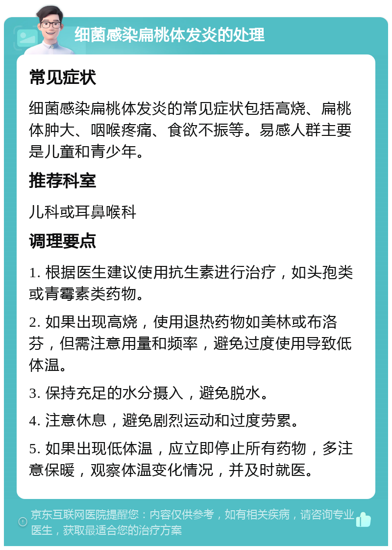 细菌感染扁桃体发炎的处理 常见症状 细菌感染扁桃体发炎的常见症状包括高烧、扁桃体肿大、咽喉疼痛、食欲不振等。易感人群主要是儿童和青少年。 推荐科室 儿科或耳鼻喉科 调理要点 1. 根据医生建议使用抗生素进行治疗，如头孢类或青霉素类药物。 2. 如果出现高烧，使用退热药物如美林或布洛芬，但需注意用量和频率，避免过度使用导致低体温。 3. 保持充足的水分摄入，避免脱水。 4. 注意休息，避免剧烈运动和过度劳累。 5. 如果出现低体温，应立即停止所有药物，多注意保暖，观察体温变化情况，并及时就医。