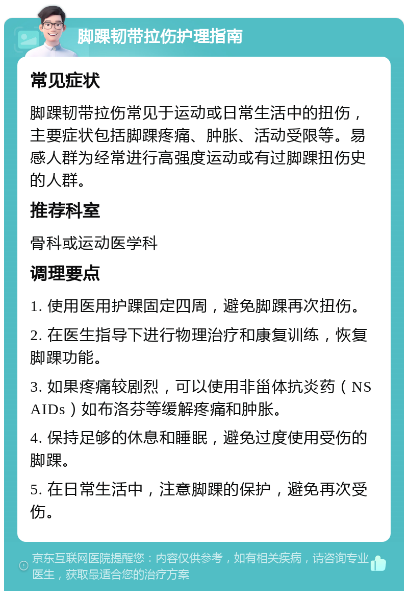 脚踝韧带拉伤护理指南 常见症状 脚踝韧带拉伤常见于运动或日常生活中的扭伤，主要症状包括脚踝疼痛、肿胀、活动受限等。易感人群为经常进行高强度运动或有过脚踝扭伤史的人群。 推荐科室 骨科或运动医学科 调理要点 1. 使用医用护踝固定四周，避免脚踝再次扭伤。 2. 在医生指导下进行物理治疗和康复训练，恢复脚踝功能。 3. 如果疼痛较剧烈，可以使用非甾体抗炎药（NSAIDs）如布洛芬等缓解疼痛和肿胀。 4. 保持足够的休息和睡眠，避免过度使用受伤的脚踝。 5. 在日常生活中，注意脚踝的保护，避免再次受伤。