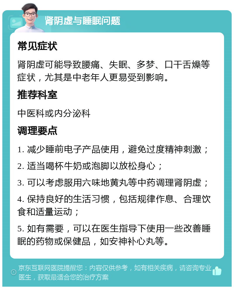 肾阴虚与睡眠问题 常见症状 肾阴虚可能导致腰痛、失眠、多梦、口干舌燥等症状，尤其是中老年人更易受到影响。 推荐科室 中医科或内分泌科 调理要点 1. 减少睡前电子产品使用，避免过度精神刺激； 2. 适当喝杯牛奶或泡脚以放松身心； 3. 可以考虑服用六味地黄丸等中药调理肾阴虚； 4. 保持良好的生活习惯，包括规律作息、合理饮食和适量运动； 5. 如有需要，可以在医生指导下使用一些改善睡眠的药物或保健品，如安神补心丸等。