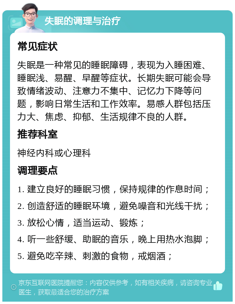 失眠的调理与治疗 常见症状 失眠是一种常见的睡眠障碍，表现为入睡困难、睡眠浅、易醒、早醒等症状。长期失眠可能会导致情绪波动、注意力不集中、记忆力下降等问题，影响日常生活和工作效率。易感人群包括压力大、焦虑、抑郁、生活规律不良的人群。 推荐科室 神经内科或心理科 调理要点 1. 建立良好的睡眠习惯，保持规律的作息时间； 2. 创造舒适的睡眠环境，避免噪音和光线干扰； 3. 放松心情，适当运动、锻炼； 4. 听一些舒缓、助眠的音乐，晚上用热水泡脚； 5. 避免吃辛辣、刺激的食物，戒烟酒；