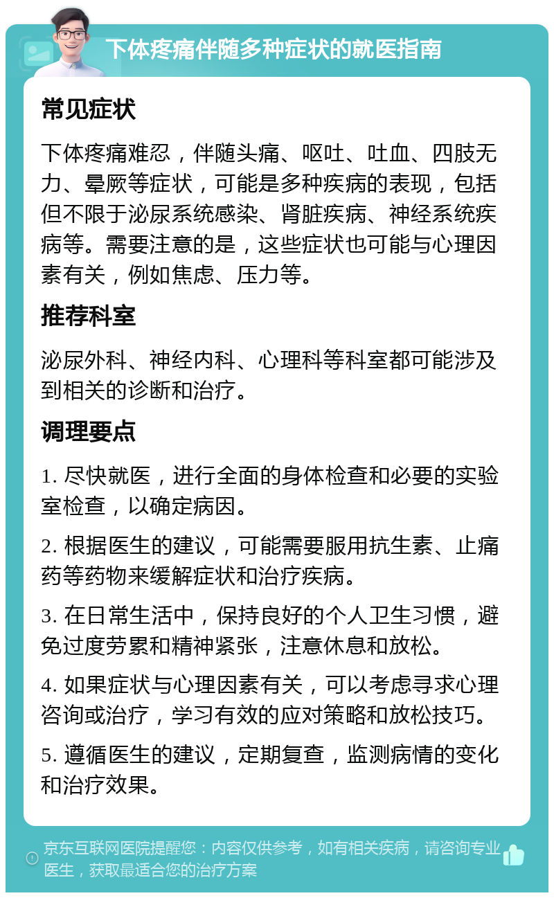 下体疼痛伴随多种症状的就医指南 常见症状 下体疼痛难忍，伴随头痛、呕吐、吐血、四肢无力、晕厥等症状，可能是多种疾病的表现，包括但不限于泌尿系统感染、肾脏疾病、神经系统疾病等。需要注意的是，这些症状也可能与心理因素有关，例如焦虑、压力等。 推荐科室 泌尿外科、神经内科、心理科等科室都可能涉及到相关的诊断和治疗。 调理要点 1. 尽快就医，进行全面的身体检查和必要的实验室检查，以确定病因。 2. 根据医生的建议，可能需要服用抗生素、止痛药等药物来缓解症状和治疗疾病。 3. 在日常生活中，保持良好的个人卫生习惯，避免过度劳累和精神紧张，注意休息和放松。 4. 如果症状与心理因素有关，可以考虑寻求心理咨询或治疗，学习有效的应对策略和放松技巧。 5. 遵循医生的建议，定期复查，监测病情的变化和治疗效果。