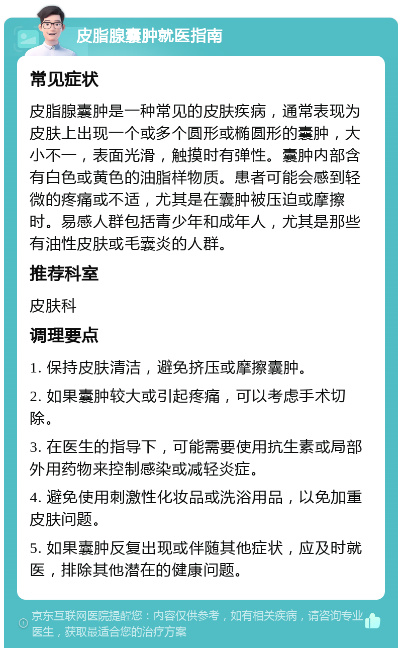 皮脂腺囊肿就医指南 常见症状 皮脂腺囊肿是一种常见的皮肤疾病，通常表现为皮肤上出现一个或多个圆形或椭圆形的囊肿，大小不一，表面光滑，触摸时有弹性。囊肿内部含有白色或黄色的油脂样物质。患者可能会感到轻微的疼痛或不适，尤其是在囊肿被压迫或摩擦时。易感人群包括青少年和成年人，尤其是那些有油性皮肤或毛囊炎的人群。 推荐科室 皮肤科 调理要点 1. 保持皮肤清洁，避免挤压或摩擦囊肿。 2. 如果囊肿较大或引起疼痛，可以考虑手术切除。 3. 在医生的指导下，可能需要使用抗生素或局部外用药物来控制感染或减轻炎症。 4. 避免使用刺激性化妆品或洗浴用品，以免加重皮肤问题。 5. 如果囊肿反复出现或伴随其他症状，应及时就医，排除其他潜在的健康问题。