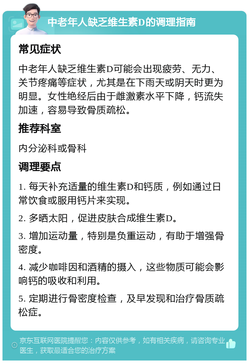 中老年人缺乏维生素D的调理指南 常见症状 中老年人缺乏维生素D可能会出现疲劳、无力、关节疼痛等症状，尤其是在下雨天或阴天时更为明显。女性绝经后由于雌激素水平下降，钙流失加速，容易导致骨质疏松。 推荐科室 内分泌科或骨科 调理要点 1. 每天补充适量的维生素D和钙质，例如通过日常饮食或服用钙片来实现。 2. 多晒太阳，促进皮肤合成维生素D。 3. 增加运动量，特别是负重运动，有助于增强骨密度。 4. 减少咖啡因和酒精的摄入，这些物质可能会影响钙的吸收和利用。 5. 定期进行骨密度检查，及早发现和治疗骨质疏松症。