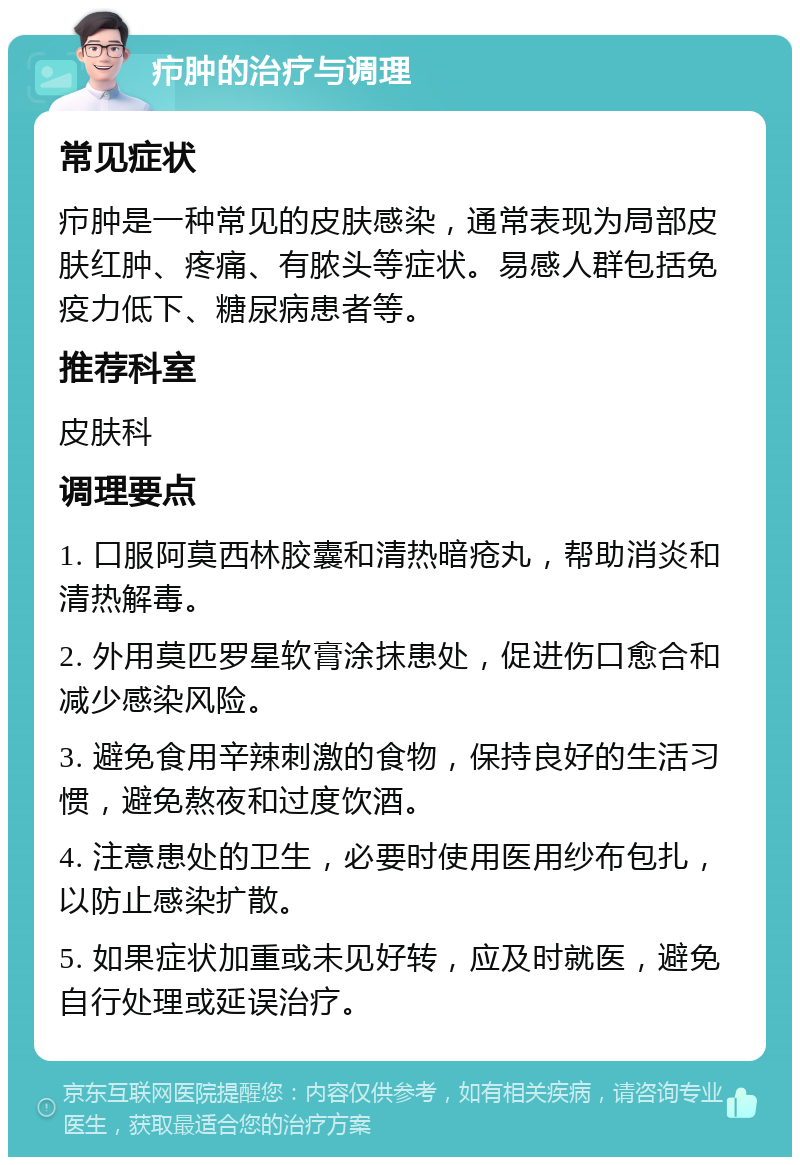 疖肿的治疗与调理 常见症状 疖肿是一种常见的皮肤感染，通常表现为局部皮肤红肿、疼痛、有脓头等症状。易感人群包括免疫力低下、糖尿病患者等。 推荐科室 皮肤科 调理要点 1. 口服阿莫西林胶囊和清热暗疮丸，帮助消炎和清热解毒。 2. 外用莫匹罗星软膏涂抹患处，促进伤口愈合和减少感染风险。 3. 避免食用辛辣刺激的食物，保持良好的生活习惯，避免熬夜和过度饮酒。 4. 注意患处的卫生，必要时使用医用纱布包扎，以防止感染扩散。 5. 如果症状加重或未见好转，应及时就医，避免自行处理或延误治疗。