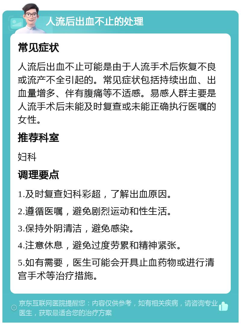 人流后出血不止的处理 常见症状 人流后出血不止可能是由于人流手术后恢复不良或流产不全引起的。常见症状包括持续出血、出血量增多、伴有腹痛等不适感。易感人群主要是人流手术后未能及时复查或未能正确执行医嘱的女性。 推荐科室 妇科 调理要点 1.及时复查妇科彩超，了解出血原因。 2.遵循医嘱，避免剧烈运动和性生活。 3.保持外阴清洁，避免感染。 4.注意休息，避免过度劳累和精神紧张。 5.如有需要，医生可能会开具止血药物或进行清宫手术等治疗措施。