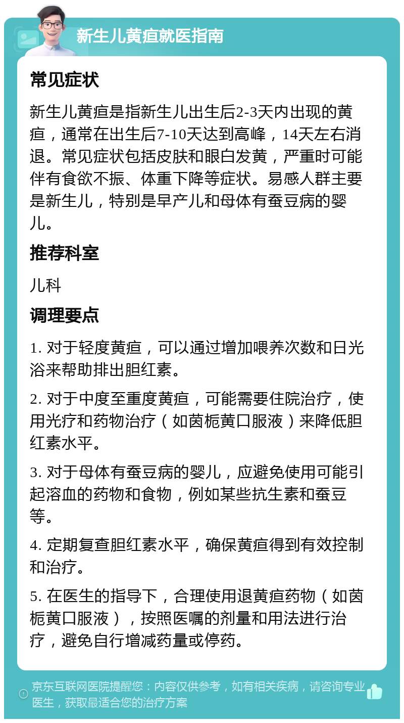 新生儿黄疸就医指南 常见症状 新生儿黄疸是指新生儿出生后2-3天内出现的黄疸，通常在出生后7-10天达到高峰，14天左右消退。常见症状包括皮肤和眼白发黄，严重时可能伴有食欲不振、体重下降等症状。易感人群主要是新生儿，特别是早产儿和母体有蚕豆病的婴儿。 推荐科室 儿科 调理要点 1. 对于轻度黄疸，可以通过增加喂养次数和日光浴来帮助排出胆红素。 2. 对于中度至重度黄疸，可能需要住院治疗，使用光疗和药物治疗（如茵栀黄口服液）来降低胆红素水平。 3. 对于母体有蚕豆病的婴儿，应避免使用可能引起溶血的药物和食物，例如某些抗生素和蚕豆等。 4. 定期复查胆红素水平，确保黄疸得到有效控制和治疗。 5. 在医生的指导下，合理使用退黄疸药物（如茵栀黄口服液），按照医嘱的剂量和用法进行治疗，避免自行增减药量或停药。