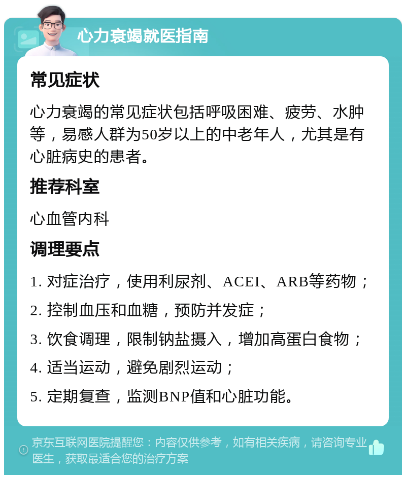 心力衰竭就医指南 常见症状 心力衰竭的常见症状包括呼吸困难、疲劳、水肿等，易感人群为50岁以上的中老年人，尤其是有心脏病史的患者。 推荐科室 心血管内科 调理要点 1. 对症治疗，使用利尿剂、ACEI、ARB等药物； 2. 控制血压和血糖，预防并发症； 3. 饮食调理，限制钠盐摄入，增加高蛋白食物； 4. 适当运动，避免剧烈运动； 5. 定期复查，监测BNP值和心脏功能。