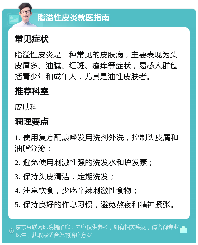 脂溢性皮炎就医指南 常见症状 脂溢性皮炎是一种常见的皮肤病，主要表现为头皮屑多、油腻、红斑、瘙痒等症状，易感人群包括青少年和成年人，尤其是油性皮肤者。 推荐科室 皮肤科 调理要点 1. 使用复方酮康唑发用洗剂外洗，控制头皮屑和油脂分泌； 2. 避免使用刺激性强的洗发水和护发素； 3. 保持头皮清洁，定期洗发； 4. 注意饮食，少吃辛辣刺激性食物； 5. 保持良好的作息习惯，避免熬夜和精神紧张。