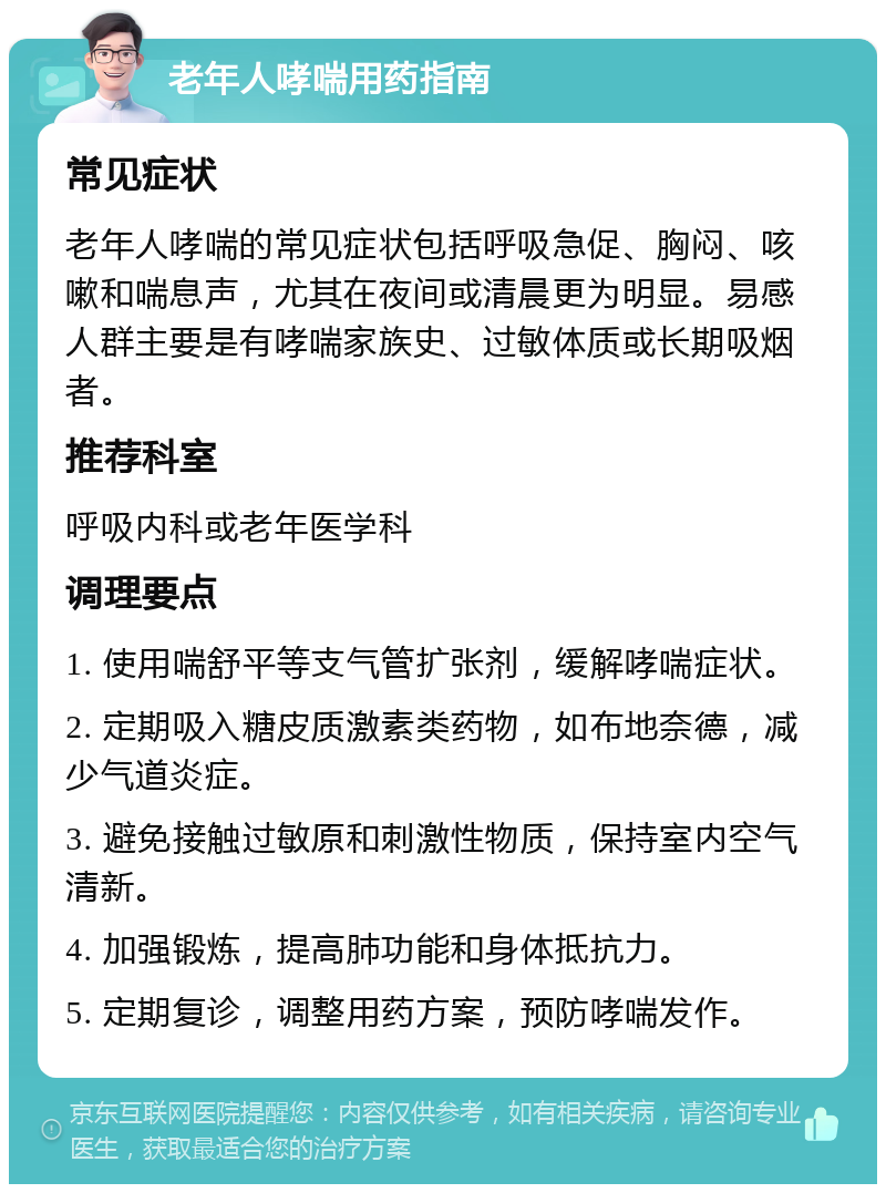 老年人哮喘用药指南 常见症状 老年人哮喘的常见症状包括呼吸急促、胸闷、咳嗽和喘息声，尤其在夜间或清晨更为明显。易感人群主要是有哮喘家族史、过敏体质或长期吸烟者。 推荐科室 呼吸内科或老年医学科 调理要点 1. 使用喘舒平等支气管扩张剂，缓解哮喘症状。 2. 定期吸入糖皮质激素类药物，如布地奈德，减少气道炎症。 3. 避免接触过敏原和刺激性物质，保持室内空气清新。 4. 加强锻炼，提高肺功能和身体抵抗力。 5. 定期复诊，调整用药方案，预防哮喘发作。