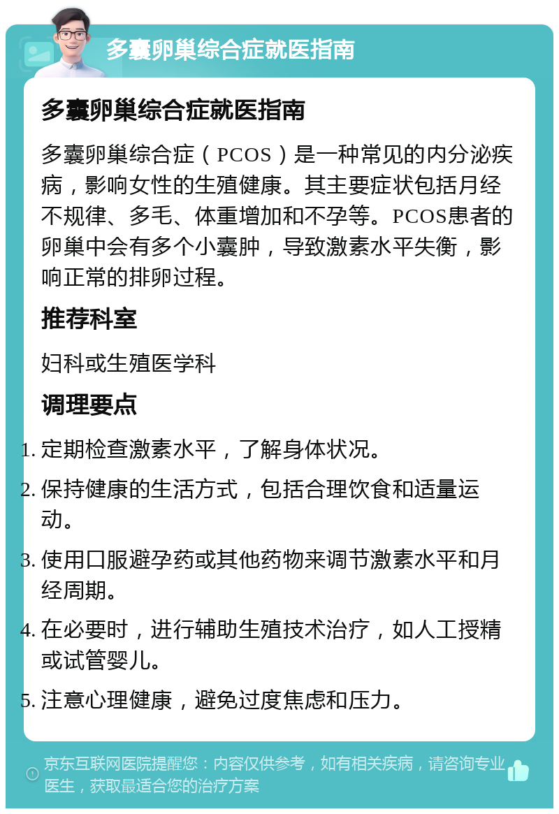 多囊卵巢综合症就医指南 多囊卵巢综合症就医指南 多囊卵巢综合症（PCOS）是一种常见的内分泌疾病，影响女性的生殖健康。其主要症状包括月经不规律、多毛、体重增加和不孕等。PCOS患者的卵巢中会有多个小囊肿，导致激素水平失衡，影响正常的排卵过程。 推荐科室 妇科或生殖医学科 调理要点 定期检查激素水平，了解身体状况。 保持健康的生活方式，包括合理饮食和适量运动。 使用口服避孕药或其他药物来调节激素水平和月经周期。 在必要时，进行辅助生殖技术治疗，如人工授精或试管婴儿。 注意心理健康，避免过度焦虑和压力。