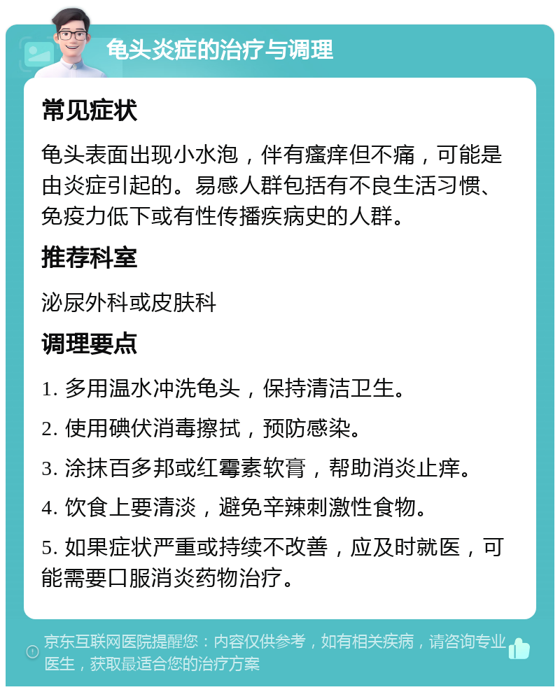 龟头炎症的治疗与调理 常见症状 龟头表面出现小水泡，伴有瘙痒但不痛，可能是由炎症引起的。易感人群包括有不良生活习惯、免疫力低下或有性传播疾病史的人群。 推荐科室 泌尿外科或皮肤科 调理要点 1. 多用温水冲洗龟头，保持清洁卫生。 2. 使用碘伏消毒擦拭，预防感染。 3. 涂抹百多邦或红霉素软膏，帮助消炎止痒。 4. 饮食上要清淡，避免辛辣刺激性食物。 5. 如果症状严重或持续不改善，应及时就医，可能需要口服消炎药物治疗。